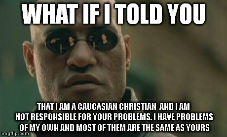 Matrix Morpheus Meme | WHAT IF I TOLD YOU THAT I AM A CAUCASIAN CHRISTIAN  AND I AM NOT RESPONSIBLE FOR YOUR PROBLEMS. I HAVE PROBLEMS OF MY OWN AND MOST OF THEM A | image tagged in memes,matrix morpheus | made w/ Imgflip meme maker