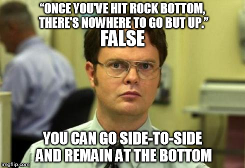 Dwight shrute | “ONCE YOU'VE HIT ROCK BOTTOM, THERE'S NOWHERE TO GO BUT UP.” YOU CAN GO SIDE-TO-SIDE AND REMAIN AT THE BOTTOM FALSE | image tagged in dwight shrute | made w/ Imgflip meme maker