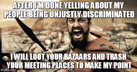 Sparta Leonidas Meme | AFTER I'M DONE YELLING ABOUT MY PEOPLE BEING UNJUSTLY DISCRIMINATED I WILL LOOT YOUR BAZAARS AND TRASH YOUR MEETING PLACES TO MAKE MY POINT | image tagged in memes,sparta leonidas | made w/ Imgflip meme maker