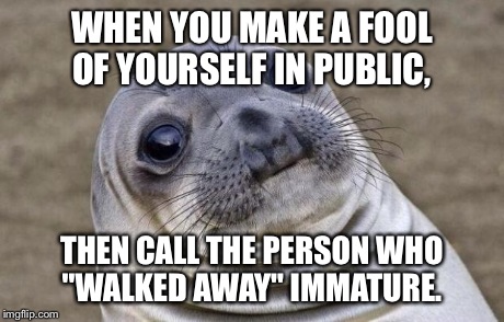 Here's to all the people who behave like idiots in public, then try to reinvent what actually happened.  | WHEN YOU MAKE A FOOL OF YOURSELF IN PUBLIC, THEN CALL THE PERSON WHO "WALKED AWAY" IMMATURE. | image tagged in memes,bitches,awkward sealion,humiliation | made w/ Imgflip meme maker