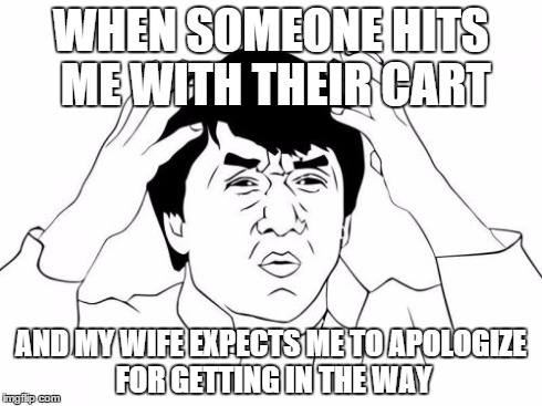 Jackie Chan WTF Meme | WHEN SOMEONE HITS ME WITH THEIR CART AND MY WIFE EXPECTS ME TO APOLOGIZE FOR GETTING IN THE WAY | image tagged in memes,jackie chan wtf | made w/ Imgflip meme maker