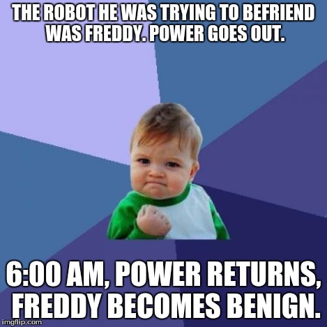 Success Kid Meme | THE ROBOT HE WAS TRYING TO BEFRIEND WAS FREDDY. POWER GOES OUT. 6:00 AM, POWER RETURNS, FREDDY BECOMES BENIGN. | image tagged in memes,success kid | made w/ Imgflip meme maker