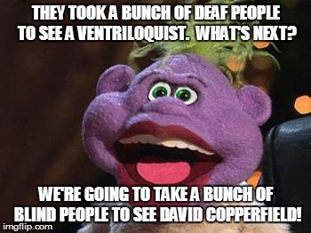 say wha?? | THEY TOOK A BUNCH OF DEAF PEOPLE TO SEE A VENTRILOQUIST.  WHAT'S NEXT? WE'RE GOING TO TAKE A BUNCH OF BLIND PEOPLE TO SEE DAVID COPPERFIELD! | image tagged in peanut,jeff dunham,ventriloquist,blind,deaf,david copperfield | made w/ Imgflip meme maker
