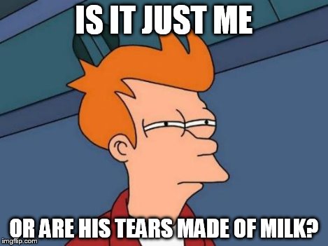 Futurama Fry Meme | IS IT JUST ME OR ARE HIS TEARS MADE OF MILK? | image tagged in memes,futurama fry | made w/ Imgflip meme maker