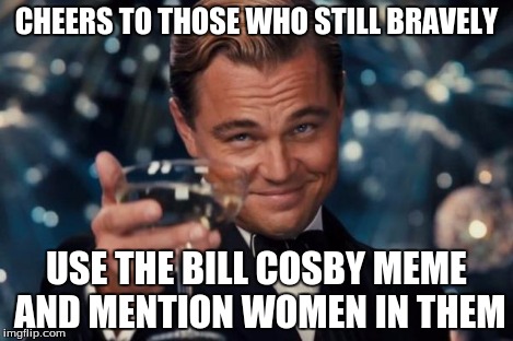 Leonardo Dicaprio Cheers | CHEERS TO THOSE WHO STILL BRAVELY USE THE BILL COSBY MEME AND MENTION WOMEN IN THEM | image tagged in memes,leonardo dicaprio cheers | made w/ Imgflip meme maker