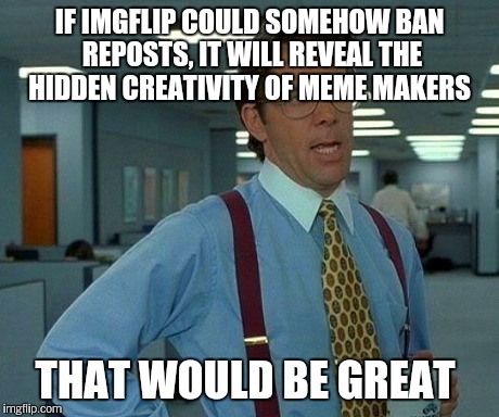 That Would Be Great Meme | IF IMGFLIP COULD SOMEHOW BAN REPOSTS, IT WILL REVEAL THE HIDDEN CREATIVITY OF MEME MAKERS THAT WOULD BE GREAT | image tagged in memes,that would be great | made w/ Imgflip meme maker