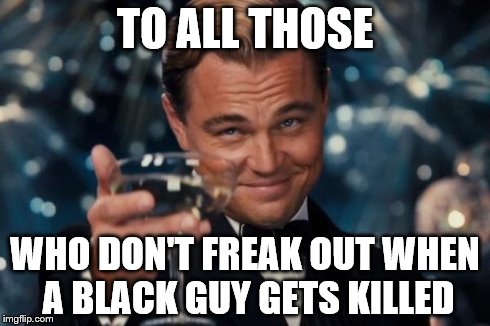 Leonardo Dicaprio Cheers | TO ALL THOSE WHO DON'T FREAK OUT WHEN A BLACK GUY GETS KILLED | image tagged in memes,leonardo dicaprio cheers | made w/ Imgflip meme maker