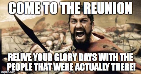 Sparta Leonidas | COME TO THE REUNION RELIVE YOUR GLORY DAYS WITH THE PEOPLE THAT WERE ACTUALLY THERE! | image tagged in memes,sparta leonidas | made w/ Imgflip meme maker