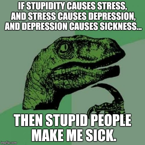 Philosoraptor | IF STUPIDITY CAUSES STRESS, AND STRESS CAUSES DEPRESSION, AND DEPRESSION CAUSES SICKNESS... THEN STUPID PEOPLE MAKE ME SICK. | image tagged in memes,philosoraptor | made w/ Imgflip meme maker