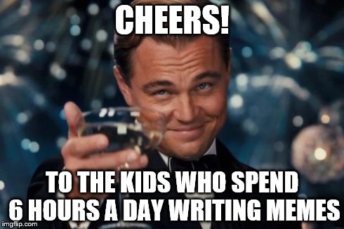 Leonardo Dicaprio Cheers Meme | CHEERS! TO THE KIDS WHO SPEND 6 HOURS A DAY WRITING MEMES | image tagged in memes,leonardo dicaprio cheers | made w/ Imgflip meme maker
