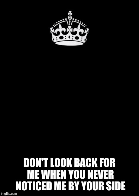 Keep Calm And Carry On Black | DON'T LOOK BACK FOR ME WHEN YOU NEVER NOTICED ME BY YOUR SIDE | image tagged in memes,keep calm and carry on black | made w/ Imgflip meme maker