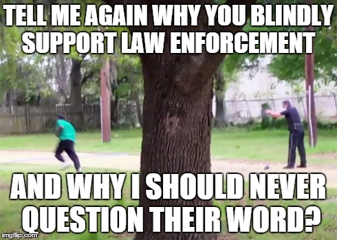 Tell me why? | TELL ME AGAIN WHY YOU BLINDLY SUPPORT LAW ENFORCEMENT AND WHY I SHOULD NEVER QUESTION THEIR WORD? | image tagged in policebrutality | made w/ Imgflip meme maker