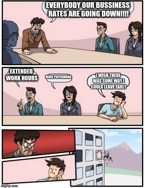 Boardroom Meeting Suggestion | EVERYBODY OUR BUSSINESS RATES ARE GOING DOWN!!!! EXTENDED WORK HOURS MORE PAPERWORK I WISH THERE WAS SOME WAY I COULD LEAVE EARLY | image tagged in memes,boardroom meeting suggestion | made w/ Imgflip meme maker