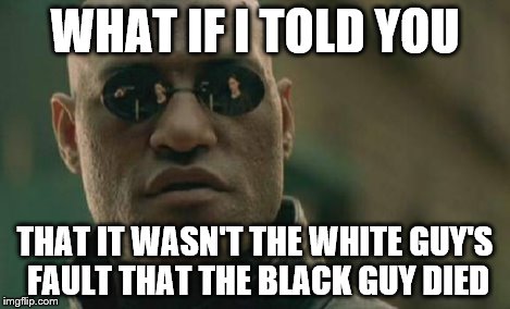 Matrix Morpheus Meme | WHAT IF I TOLD YOU THAT IT WASN'T THE WHITE GUY'S FAULT THAT THE BLACK GUY DIED | image tagged in memes,matrix morpheus | made w/ Imgflip meme maker