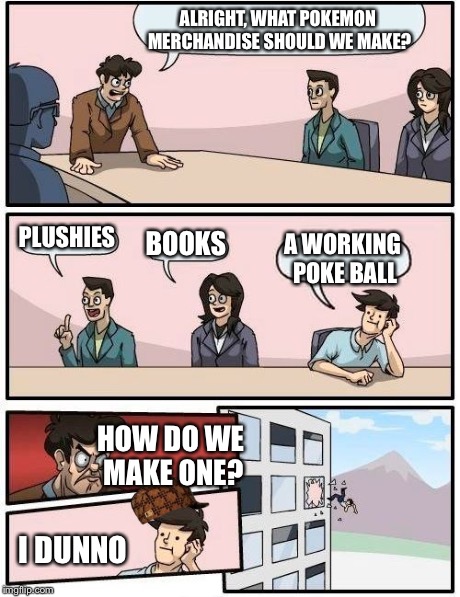 Boardroom Meeting Suggestion | ALRIGHT, WHAT POKEMON MERCHANDISE SHOULD WE MAKE? PLUSHIES BOOKS A WORKING POKE BALL HOW DO WE MAKE ONE? I DUNNO | image tagged in memes,boardroom meeting suggestion,scumbag | made w/ Imgflip meme maker