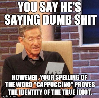 Maury Lie Detector Meme | YOU SAY HE'S SAYING DUMB SHIT HOWEVER, YOUR SPELLING OF THE WORD "CAPPUCCINO" PROVES THE IDENTITY OF THE TRUE IDIOT. | image tagged in memes,maury lie detector | made w/ Imgflip meme maker