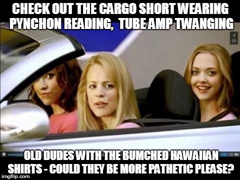 Mean girls | CHECK OUT THE CARGO SHORT WEARING PYNCHON READING,  TUBE AMP TWANGING OLD DUDES WITH THE BUMCHED HAWAIIAN SHIRTS - COULD THEY BE MORE PATHET | image tagged in mean girls | made w/ Imgflip meme maker
