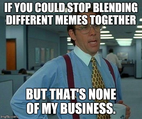 That Would Be Great Meme | IF YOU COULD STOP BLENDING DIFFERENT MEMES TOGETHER BUT THAT'S NONE OF MY BUSINESS. | image tagged in memes,that would be great | made w/ Imgflip meme maker