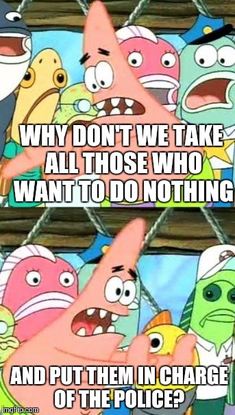 Put It Somewhere Else Patrick Meme | WHY DON'T WE TAKE ALL THOSE WHO WANT TO DO NOTHING AND PUT THEM IN CHARGE OF THE POLICE? | image tagged in memes,put it somewhere else patrick | made w/ Imgflip meme maker