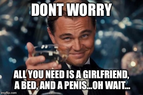 Leonardo Dicaprio Cheers Meme | DONT WORRY ALL YOU NEED IS A GIRLFRIEND, A BED, AND A P**IS...OH WAIT... | image tagged in memes,leonardo dicaprio cheers | made w/ Imgflip meme maker