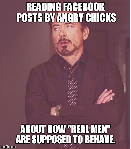 Face You Make Robert Downey Jr Meme | READING FACEBOOK POSTS BY ANGRY CHICKS ABOUT HOW "REAL MEN" ARE SUPPOSED TO BEHAVE. | image tagged in memes,face you make robert downey jr | made w/ Imgflip meme maker
