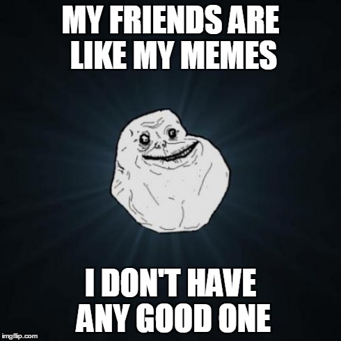 Forever Alone | MY FRIENDS ARE LIKE MY MEMES I DON'T HAVE ANY GOOD ONE | image tagged in memes,forever alone | made w/ Imgflip meme maker