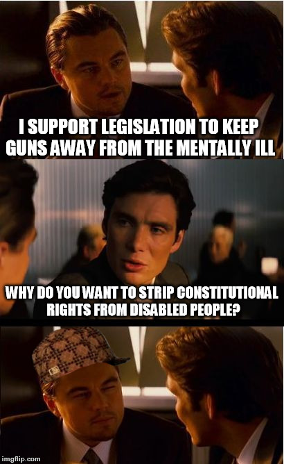 Inception Meme | I SUPPORT LEGISLATION TO KEEP GUNS AWAY FROM THE MENTALLY ILL WHY DO YOU WANT TO STRIP CONSTITUTIONAL RIGHTS FROM DISABLED PEOPLE? | image tagged in memes,inception,scumbag,gun control,politics | made w/ Imgflip meme maker
