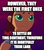 Skeptical Starfire  | HOWEVER, THEY WERE THE FIRST ONES TO SETTLE ON THIS CONTINENT, THEREFORE IT IS RIGHTFULLY THEIR LAND | image tagged in skeptical starfire  | made w/ Imgflip meme maker