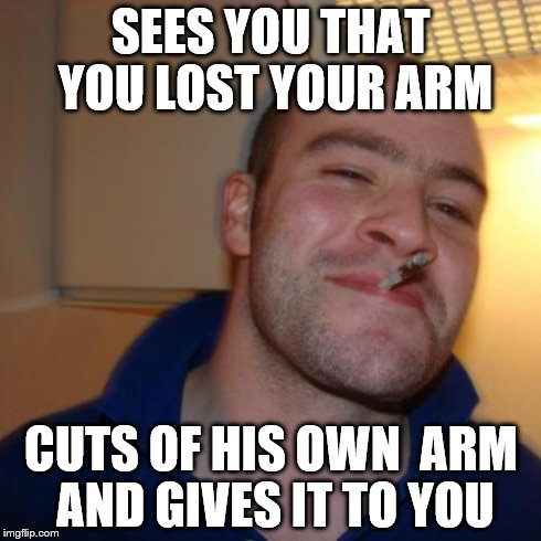 Good Guy Greg Meme | SEES YOU THAT YOU LOST YOUR ARM CUTS OF HIS OWN  ARM AND GIVES IT TO YOU | image tagged in memes,good guy greg | made w/ Imgflip meme maker