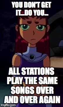 Upset Starfire | YOU DON'T GET IT...DO YOU... ALL STATIONS PLAY THE SAME SONGS OVER AND OVER AGAIN | image tagged in upset starfire | made w/ Imgflip meme maker