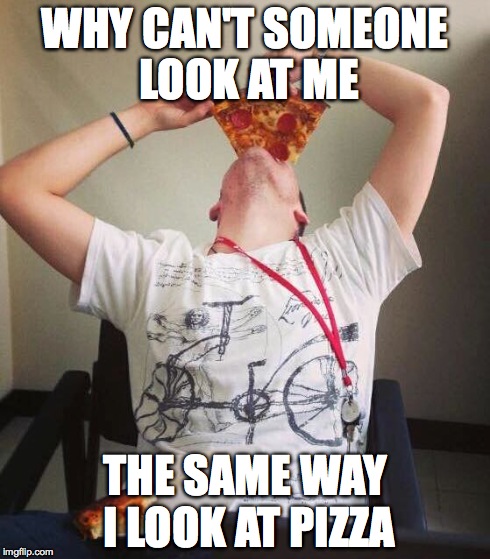 WHY CAN'T SOMEONE LOOK AT ME THE SAME WAY I LOOK AT PIZZA | image tagged in pizza | made w/ Imgflip meme maker
