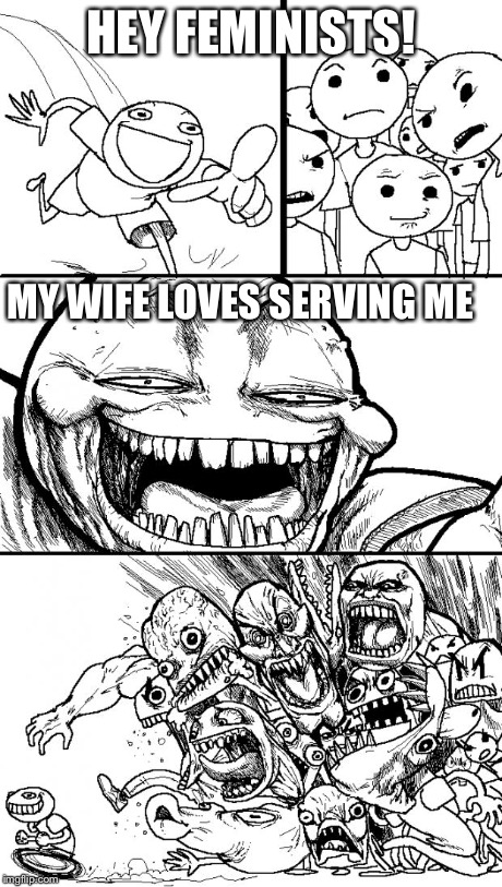 Hey Internet | HEY FEMINISTS! MY WIFE LOVES SERVING ME | image tagged in memes,hey internet | made w/ Imgflip meme maker