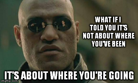 right about now | WHAT IF I TOLD YOU IT'S NOT ABOUT WHERE YOU'VE BEEN IT'S ABOUT WHERE YOU'RE GOING | image tagged in memes,matrix morpheus | made w/ Imgflip meme maker