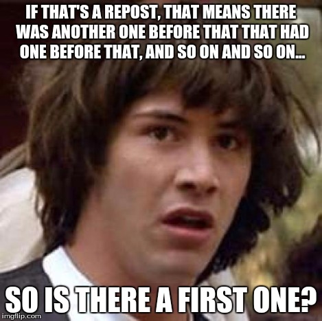 Conspiracy Keanu Meme | IF THAT'S A REPOST, THAT MEANS THERE WAS ANOTHER ONE BEFORE THAT THAT HAD ONE BEFORE THAT, AND SO ON AND SO ON... SO IS THERE A FIRST ONE? | image tagged in memes,conspiracy keanu | made w/ Imgflip meme maker