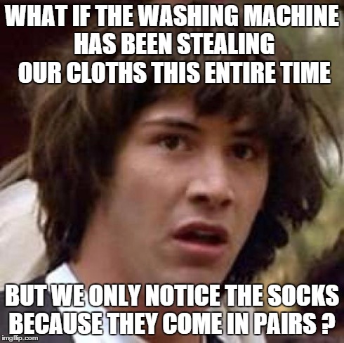 I was unloading the washing machine and then it finally hit me. | WHAT IF THE WASHING MACHINE HAS BEEN STEALING OUR CLOTHS THIS ENTIRE TIME BUT WE ONLY NOTICE THE SOCKS BECAUSE THEY COME IN PAIRS ? | image tagged in memes,conspiracy keanu,socks,clothes,stealing | made w/ Imgflip meme maker
