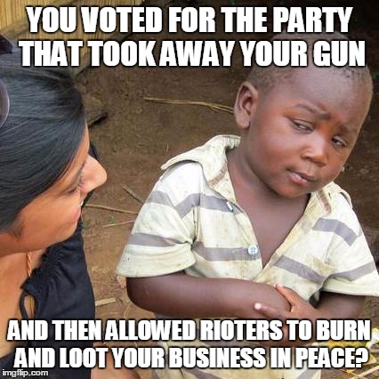 Third World Skeptical Kid Meme | YOU VOTED FOR THE PARTY THAT TOOK AWAY YOUR GUN AND THEN ALLOWED RIOTERS TO BURN AND LOOT YOUR BUSINESS IN PEACE? | image tagged in memes,third world skeptical kid | made w/ Imgflip meme maker