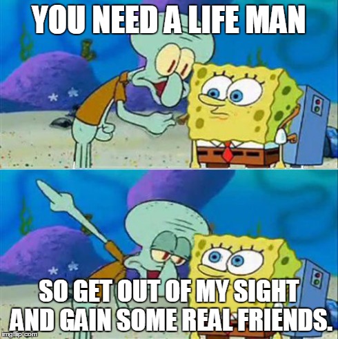 Talk To Spongebob Meme | YOU NEED A LIFE MAN SO GET OUT OF MY SIGHT AND GAIN SOME REAL FRIENDS. | image tagged in memes,talk to spongebob | made w/ Imgflip meme maker