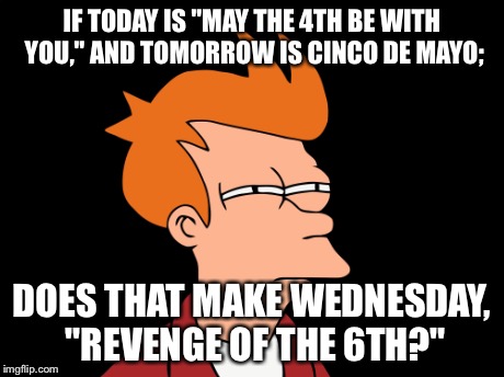 Fry ponders May 4th & Cinco de Mayo | IF TODAY IS "MAY THE 4TH BE WITH YOU," AND TOMORROW IS CINCO DE MAYO; DOES THAT MAKE WEDNESDAY, "REVENGE OF THE 6TH?" | image tagged in futurama fry | made w/ Imgflip meme maker