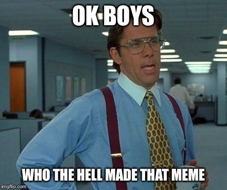That Would Be Great | OK BOYS WHO THE HELL MADE THAT MEME | image tagged in memes,that would be great | made w/ Imgflip meme maker