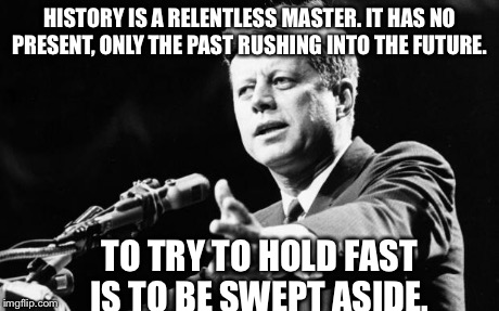 JFK | HISTORY IS A RELENTLESS MASTER. IT HAS NO PRESENT, ONLY THE PAST RUSHING INTO THE FUTURE. TO TRY TO HOLD FAST IS TO BE SWEPT ASIDE. | image tagged in jfk | made w/ Imgflip meme maker
