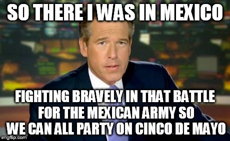 Brian Williams Was There Meme | SO THERE I WAS IN MEXICO FIGHTING BRAVELY IN THAT BATTLE FOR THE MEXICAN ARMY SO WE CAN ALL PARTY ON CINCO DE MAYO | image tagged in memes,brian williams was there | made w/ Imgflip meme maker