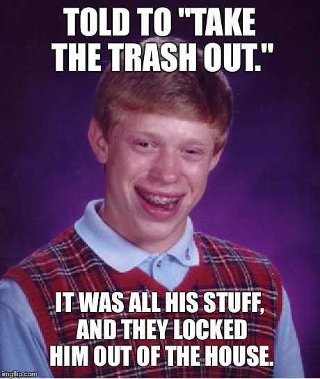 This just MIGHT happen... | TOLD TO "TAKE THE TRASH OUT." IT WAS ALL HIS STUFF, AND THEY LOCKED HIM OUT OF THE HOUSE. | image tagged in memes,bad luck brian,funny memes | made w/ Imgflip meme maker