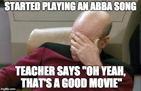 Captain Picard Facepalm | STARTED PLAYING AN ABBA SONG TEACHER SAYS "OH YEAH, THAT'S A GOOD MOVIE" | image tagged in memes,captain picard facepalm | made w/ Imgflip meme maker