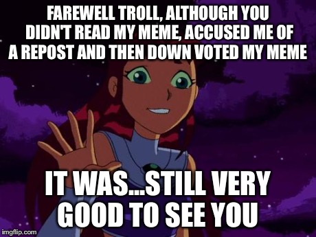 Happy Starfire | FAREWELL TROLL, ALTHOUGH YOU DIDN'T READ MY MEME, ACCUSED ME OF A REPOST AND THEN DOWN VOTED MY MEME IT WAS...STILL VERY GOOD TO SEE YOU | image tagged in happy starfire | made w/ Imgflip meme maker
