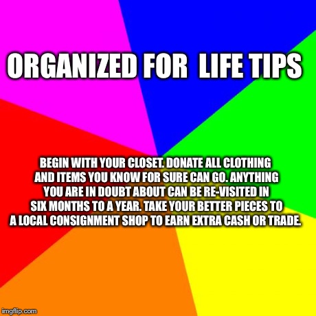 Blank Colored Background Meme | ORGANIZED FOR 
LIFE TIPS BEGIN WITH YOUR CLOSET. DONATE ALL CLOTHING AND ITEMS YOU KNOW FOR SURE CAN GO. ANYTHING YOU ARE IN DOUBT ABOUT CAN | image tagged in memes,blank colored background | made w/ Imgflip meme maker