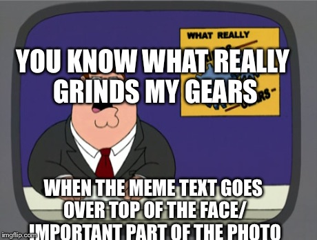 Peter Griffin News Meme | YOU KNOW WHAT REALLY GRINDS MY GEARS WHEN THE MEME TEXT GOES OVER TOP OF THE FACE/ IMPORTANT PART OF THE PHOTO | image tagged in memes,peter griffin news | made w/ Imgflip meme maker