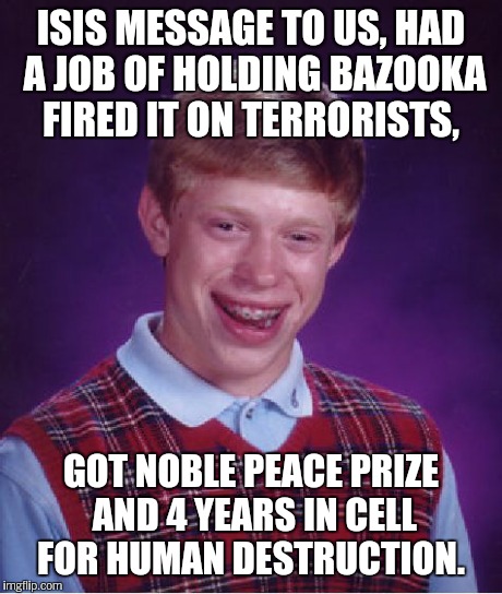 Bad Luck Brian Meme | ISIS MESSAGE TO US, HAD A JOB OF HOLDING BAZOOKA FIRED IT ON TERRORISTS, GOT NOBLE PEACE PRIZE AND 4 YEARS IN CELL FOR HUMAN DESTRUCTION. | image tagged in memes,bad luck brian | made w/ Imgflip meme maker