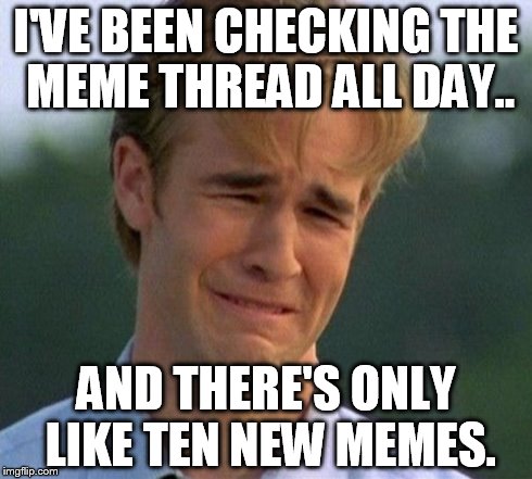 1990s First World Problems Meme | I'VE BEEN CHECKING THE MEME THREAD ALL DAY.. AND THERE'S ONLY LIKE TEN NEW MEMES. | image tagged in memes,1990s first world problems | made w/ Imgflip meme maker