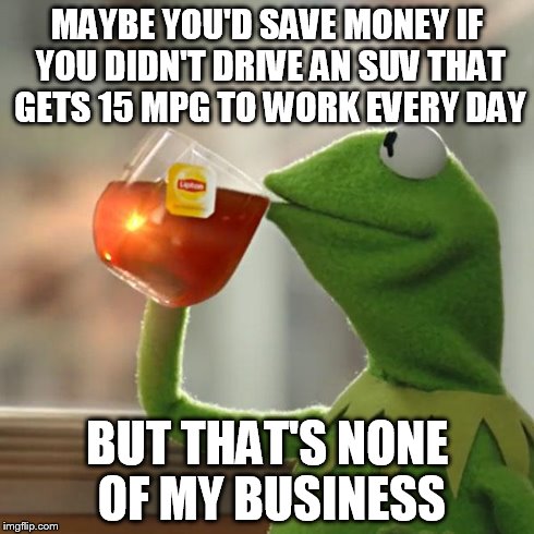 But That's None Of My Business | MAYBE YOU'D SAVE MONEY IF YOU DIDN'T DRIVE AN SUV THAT GETS 15 MPG TO WORK EVERY DAY BUT THAT'S NONE OF MY BUSINESS | image tagged in memes,but thats none of my business,kermit the frog | made w/ Imgflip meme maker