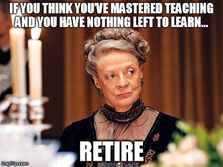 Retire | IF YOU THINK YOU’VE MASTERED TEACHING AND YOU HAVE NOTHING LEFT TO LEARN… RETIRE | image tagged in dowager countess of grantham | made w/ Imgflip meme maker